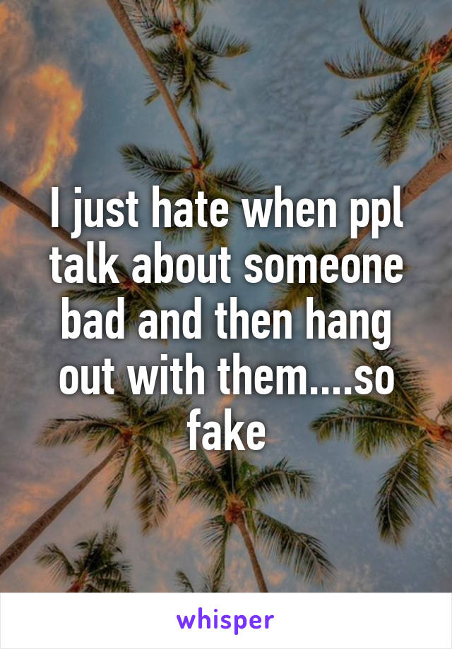 I just hate when ppl talk about someone bad and then hang out with them....so fake