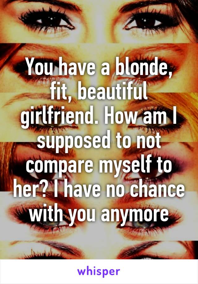 You have a blonde, fit, beautiful girlfriend. How am I supposed to not compare myself to her? I have no chance with you anymore