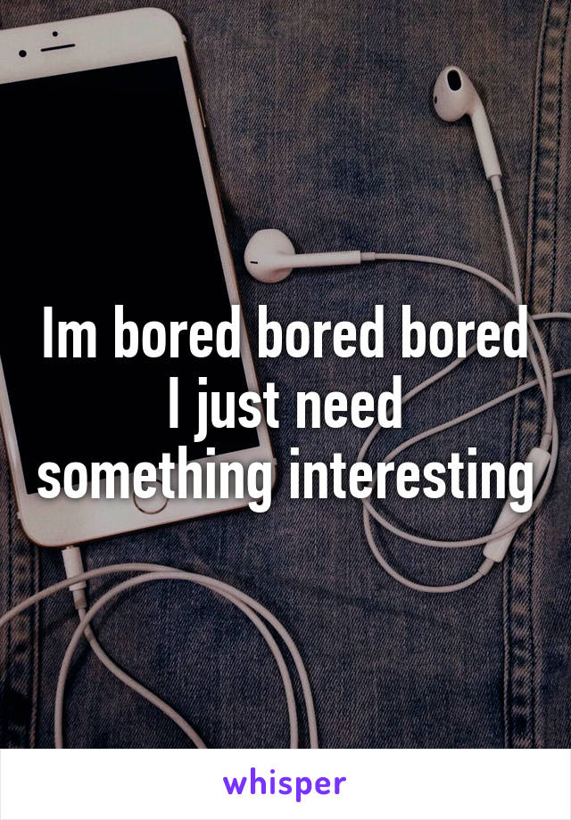 Im bored bored bored
I just need something interesting