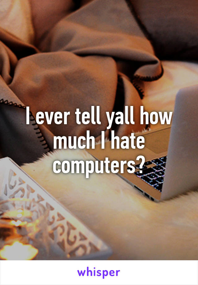 I ever tell yall how much I hate computers?