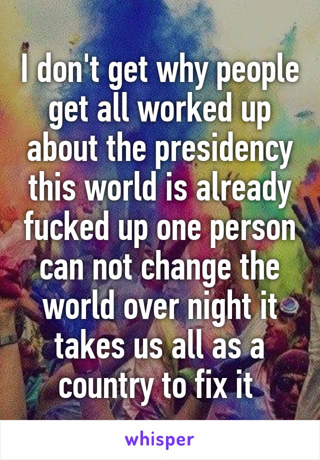 I don't get why people get all worked up about the presidency this world is already fucked up one person can not change the world over night it takes us all as a country to fix it 