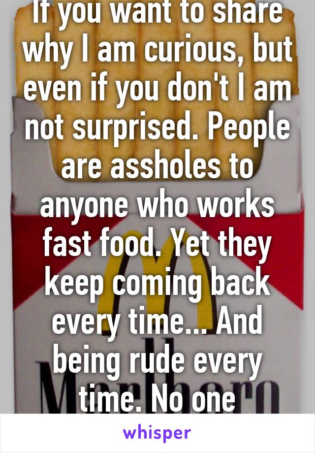 If you want to share why I am curious, but even if you don't I am not surprised. People are assholes to anyone who works fast food. Yet they keep coming back every time... And being rude every time. No one deserves that. 