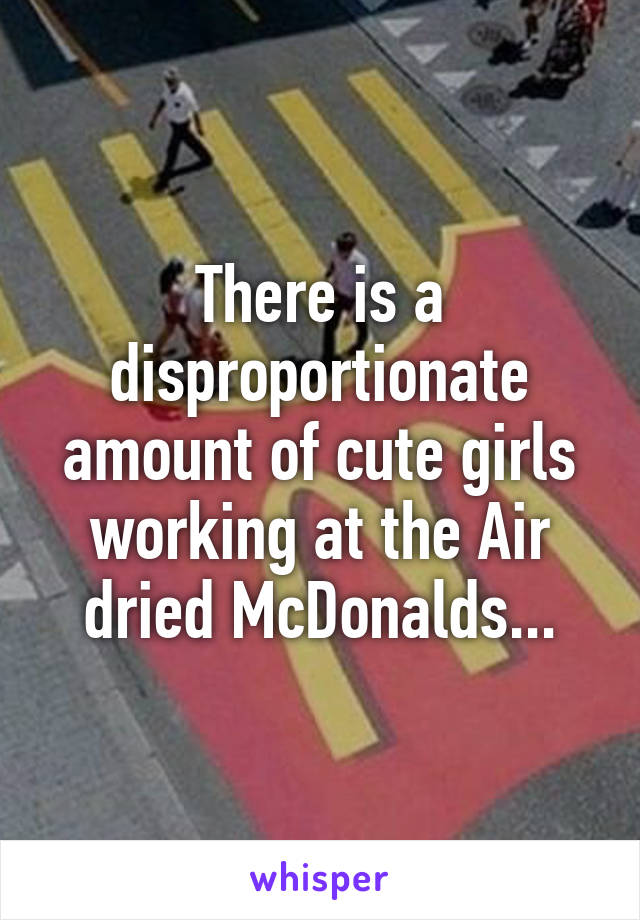 There is a disproportionate amount of cute girls working at the Air dried McDonalds...