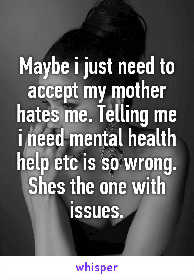 Maybe i just need to accept my mother hates me. Telling me i need mental health help etc is so wrong. Shes the one with issues.