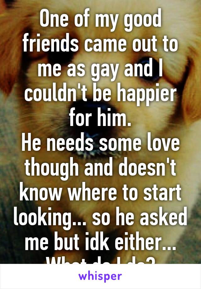 One of my good friends came out to me as gay and I couldn't be happier for him.
He needs some love though and doesn't know where to start looking... so he asked me but idk either...
What do I do?