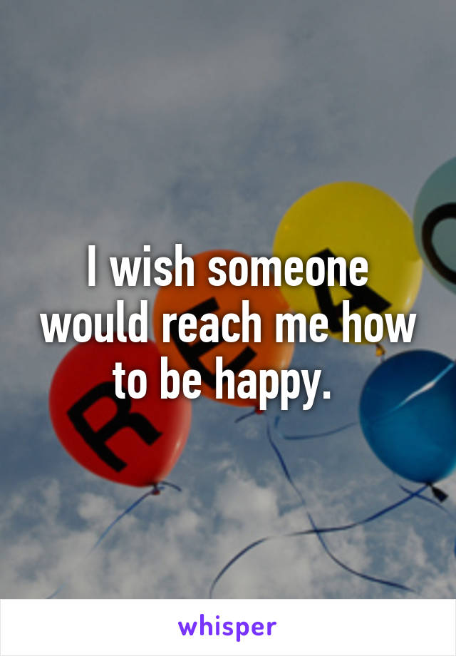 I wish someone would reach me how to be happy. 