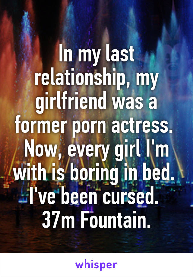 In my last relationship, my girlfriend was a former porn actress.  Now, every girl I'm with is boring in bed.  I've been cursed.  37m Fountain.