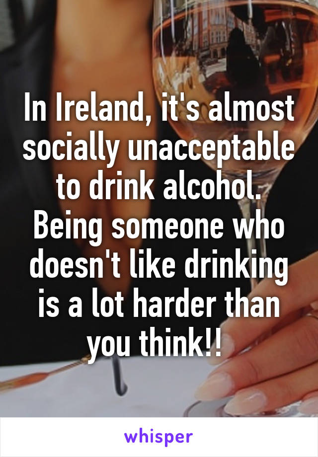 In Ireland, it's almost socially unacceptable to drink alcohol. Being someone who doesn't like drinking is a lot harder than you think!! 