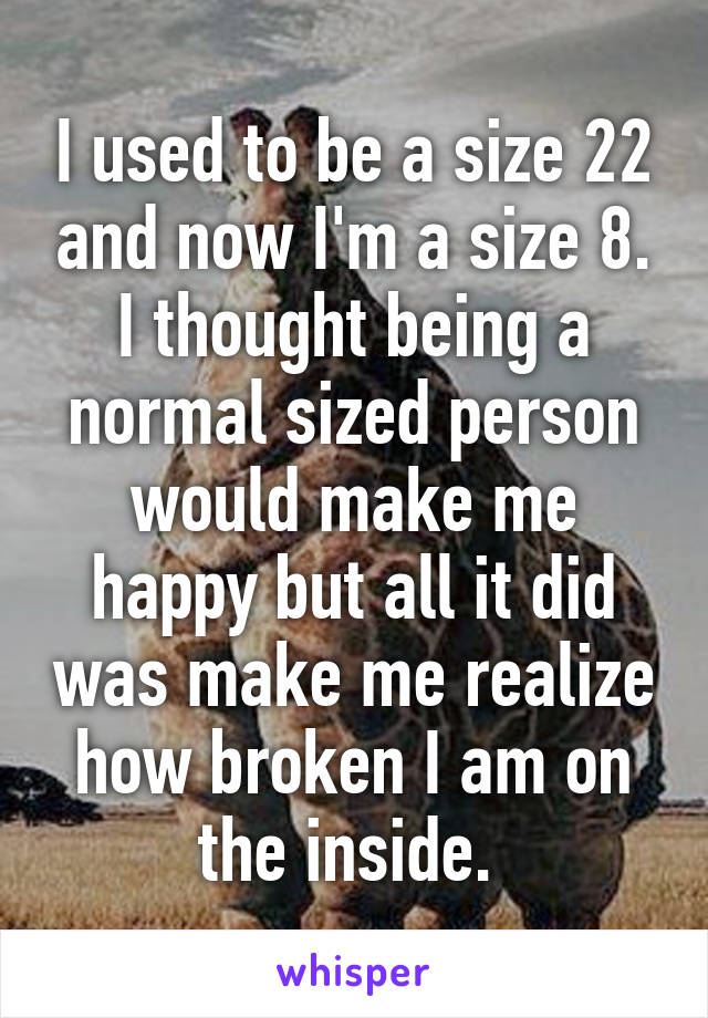 I used to be a size 22 and now I'm a size 8. I thought being a normal sized person would make me happy but all it did was make me realize how broken I am on the inside. 