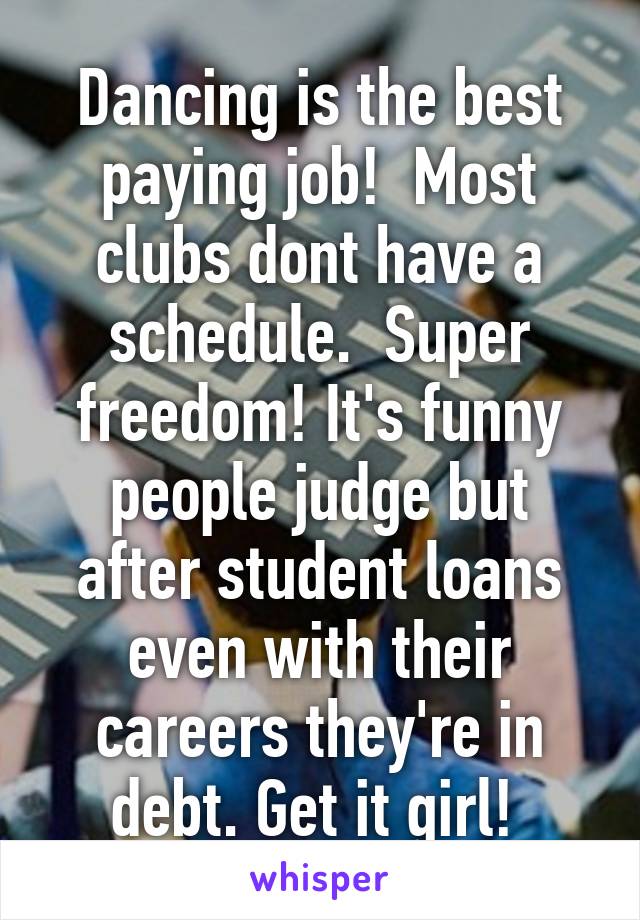 Dancing is the best paying job!  Most clubs dont have a schedule.  Super freedom! It's funny people judge but after student loans even with their careers they're in debt. Get it girl! 