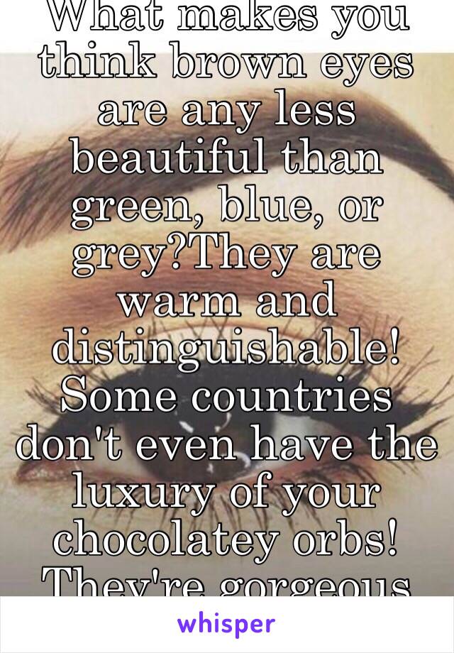 What makes you think brown eyes are any less beautiful than green, blue, or grey?They are warm and distinguishable! Some countries don't even have the luxury of your chocolatey orbs! They're gorgeous babe, own them! ☺️