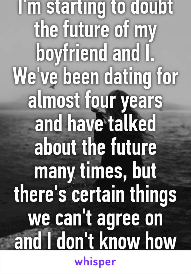 I'm starting to doubt the future of my boyfriend and I. We've been dating for almost four years and have talked about the future many times, but there's certain things we can't agree on and I don't know how to feel about it. 