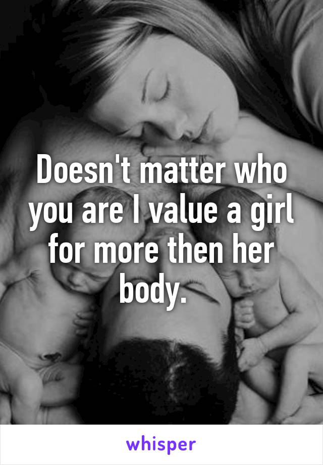 Doesn't matter who you are I value a girl for more then her body.  