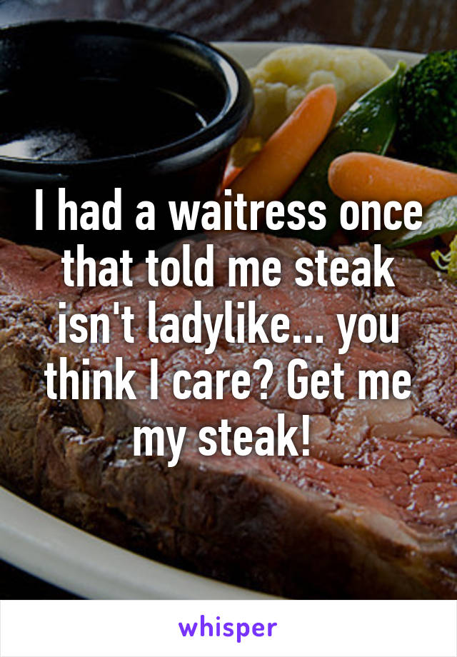 I had a waitress once that told me steak isn't ladylike... you think I care? Get me my steak! 