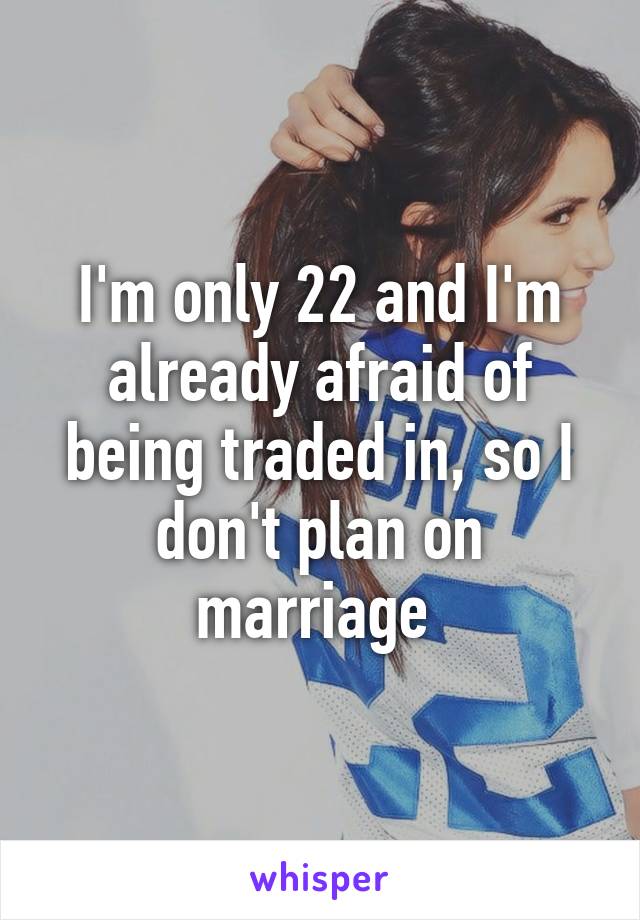 I'm only 22 and I'm already afraid of being traded in, so I don't plan on marriage 