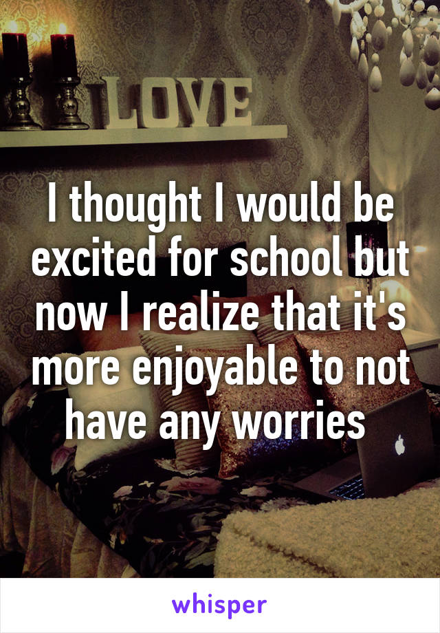 I thought I would be excited for school but now I realize that it's more enjoyable to not have any worries 