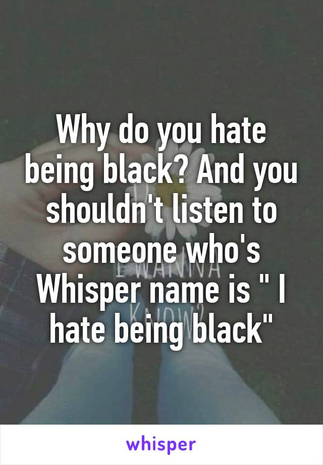 Why do you hate being black? And you shouldn't listen to someone who's Whisper name is " I hate being black"