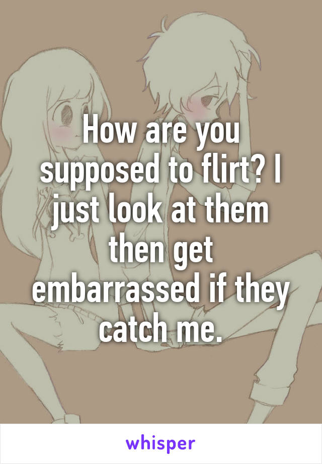 How are you supposed to flirt? I just look at them then get embarrassed if they catch me.