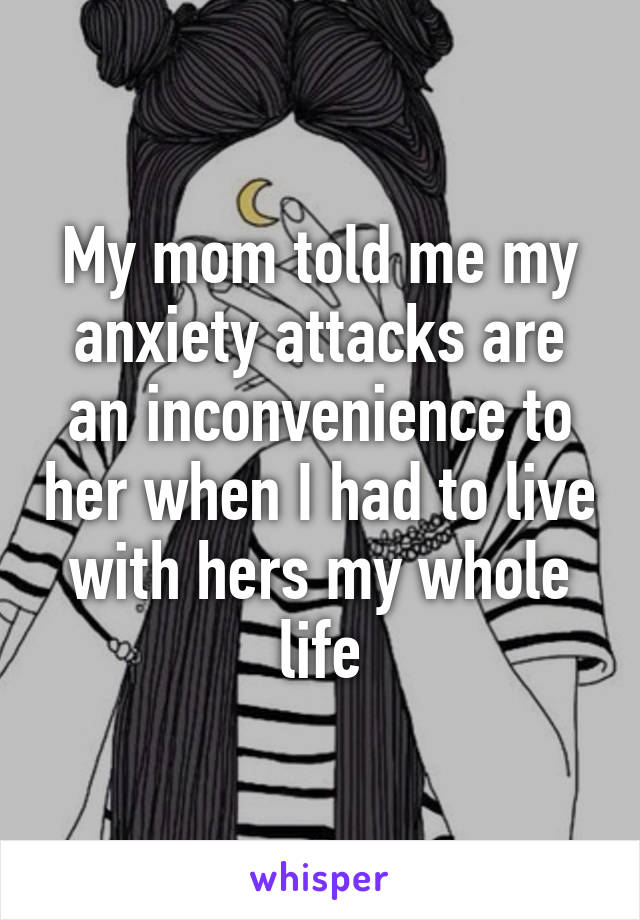 My mom told me my anxiety attacks are an inconvenience to her when I had to live with hers my whole life