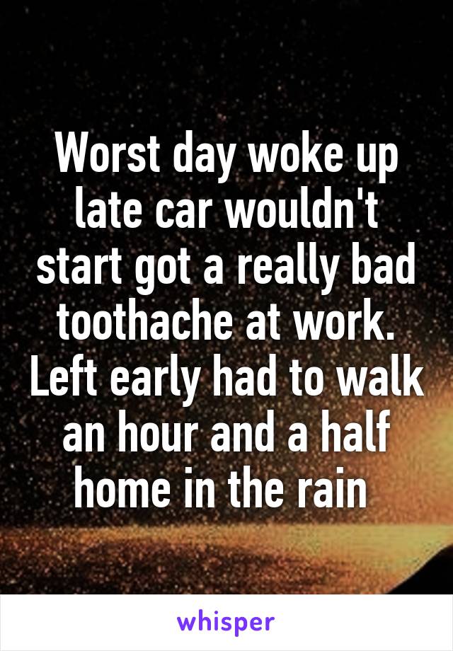 Worst day woke up late car wouldn't start got a really bad toothache at work. Left early had to walk an hour and a half home in the rain 