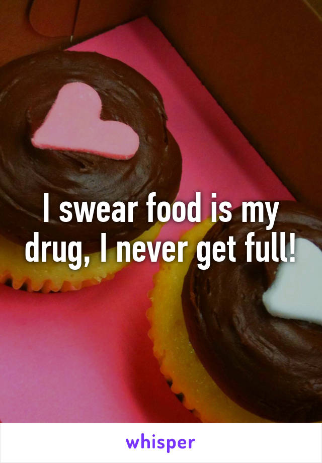 I swear food is my drug, I never get full!