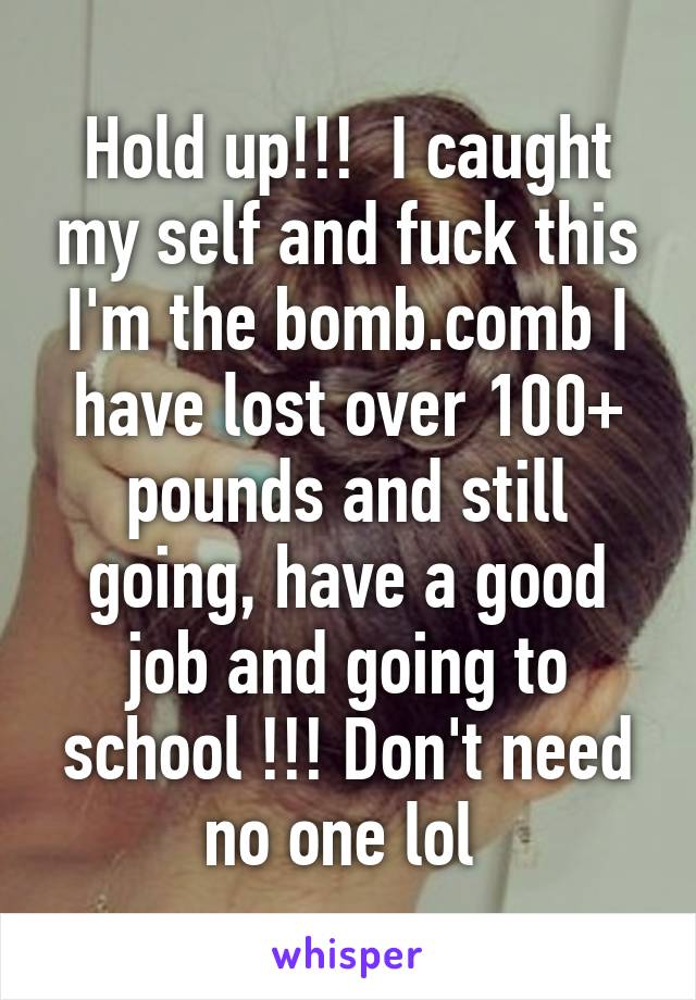 Hold up!!!  I caught my self and fuck this I'm the bomb.comb I have lost over 100+ pounds and still going, have a good job and going to school !!! Don't need no one lol 