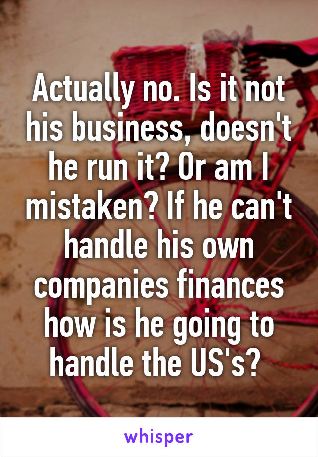 Actually no. Is it not his business, doesn't he run it? Or am I mistaken? If he can't handle his own companies finances how is he going to handle the US's? 