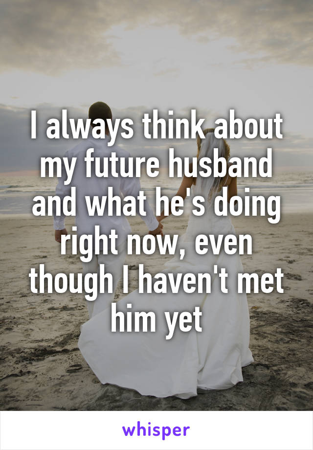 I always think about my future husband and what he's doing right now, even though I haven't met him yet