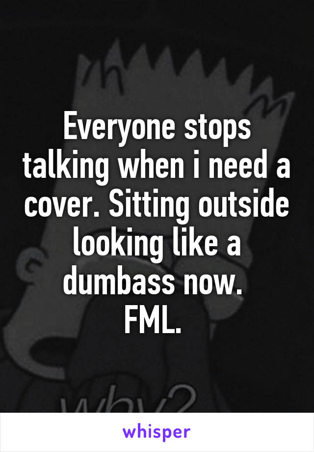 Everyone stops talking when i need a cover. Sitting outside looking like a dumbass now. 
FML. 