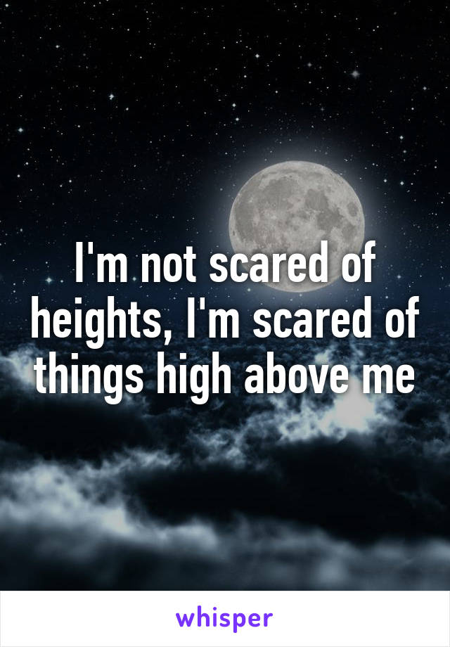 I'm not scared of heights, I'm scared of things high above me