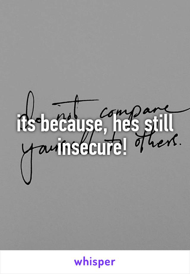 its because, hes still insecure! 