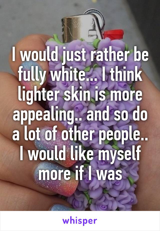 I would just rather be fully white... I think lighter skin is more appealing.. and so do a lot of other people.. I would like myself more if I was