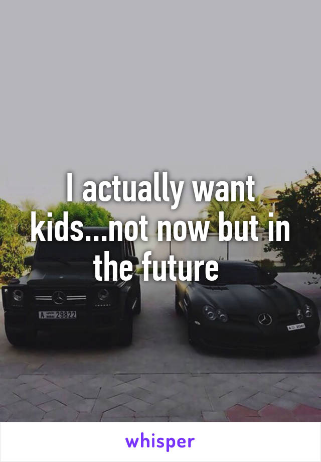 I actually want kids...not now but in the future 