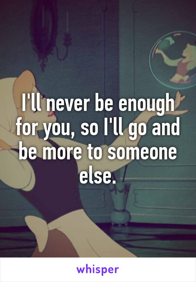 I'll never be enough for you, so I'll go and be more to someone else.