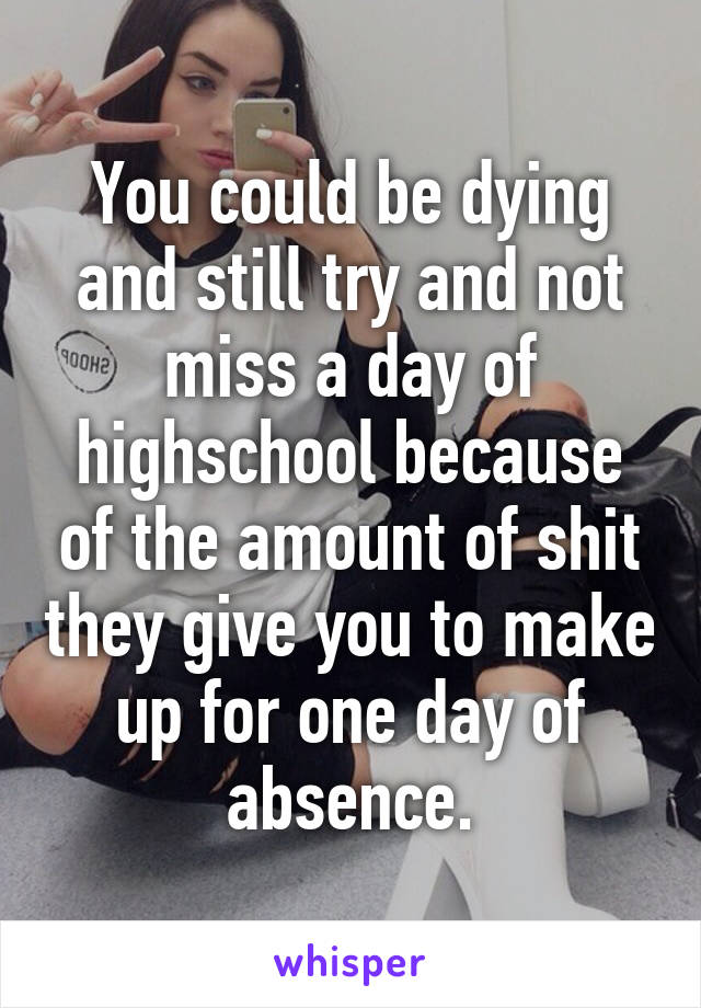 You could be dying and still try and not miss a day of highschool because of the amount of shit they give you to make up for one day of absence.