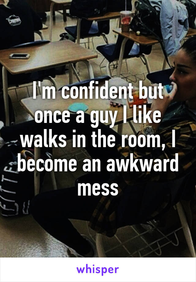 I'm confident but once a guy I like walks in the room, I become an awkward mess