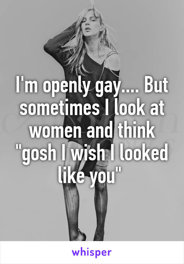 I'm openly gay.... But sometimes I look at women and think "gosh I wish I looked like you" 