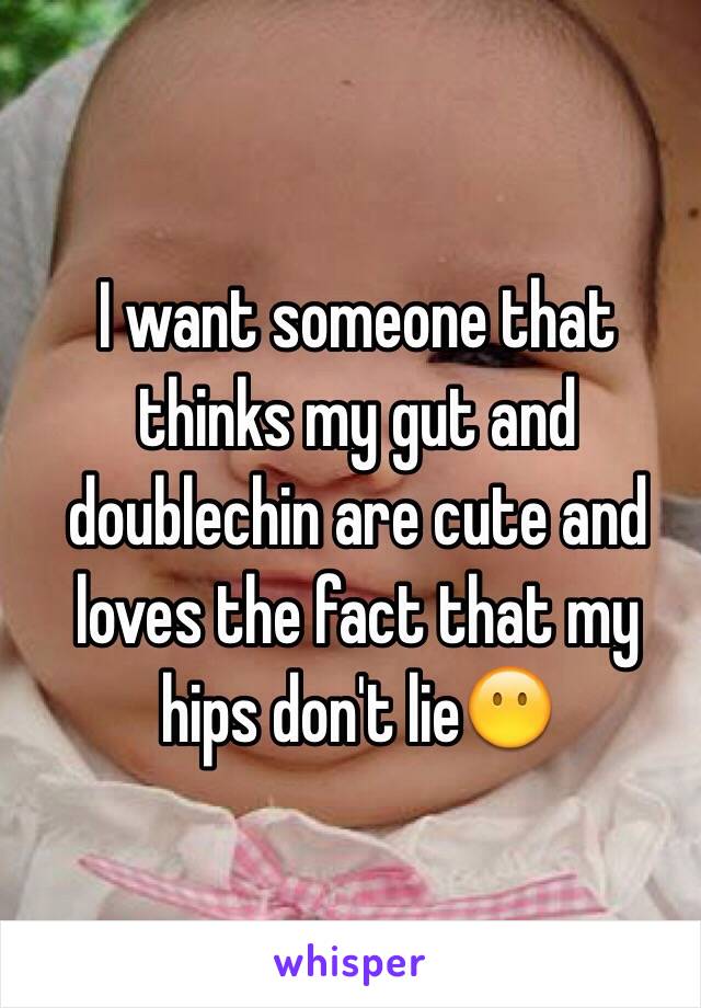 I want someone that thinks my gut and doublechin are cute and loves the fact that my hips don't lie😶