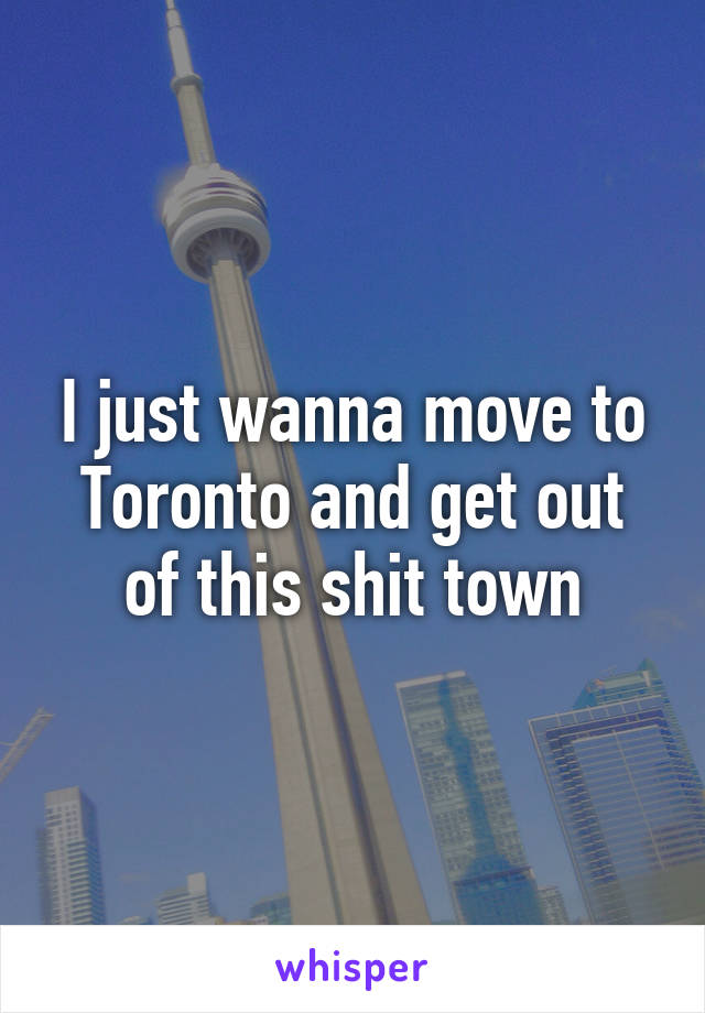 I just wanna move to Toronto and get out of this shit town