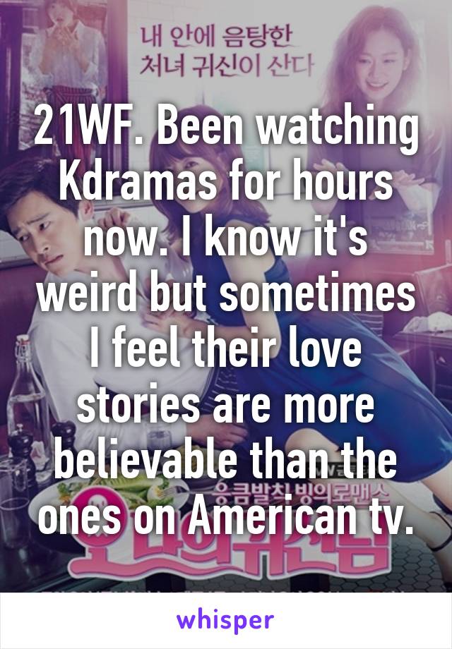 21WF. Been watching Kdramas for hours now. I know it's weird but sometimes I feel their love stories are more believable than the ones on American tv.