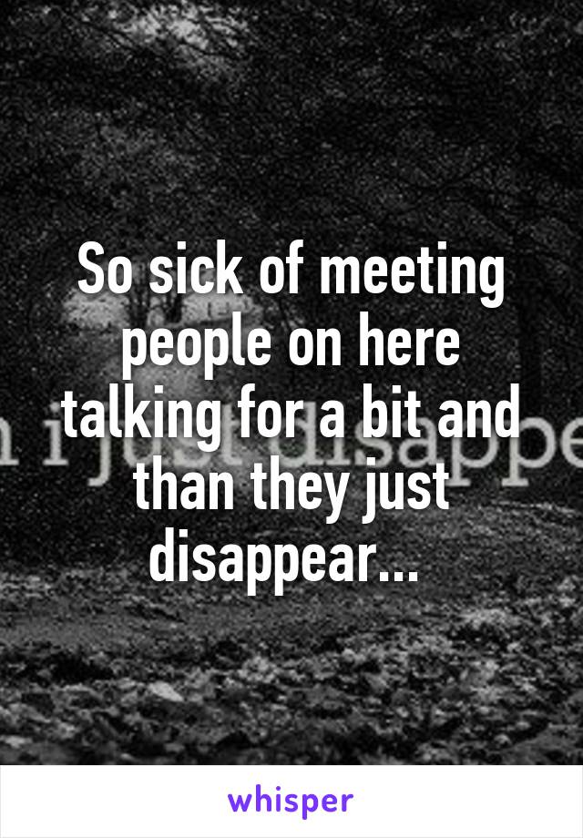 So sick of meeting people on here talking for a bit and than they just disappear... 