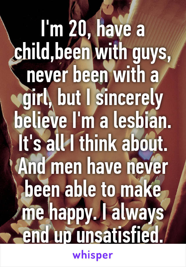 I'm 20, have a child,been with guys, never been with a girl, but I sincerely believe I'm a lesbian. It's all I think about. And men have never been able to make me happy. I always end up unsatisfied.