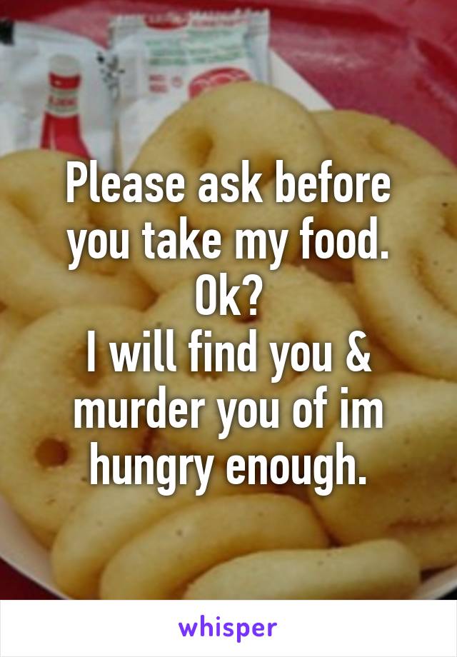 Please ask before you take my food.
Ok?
I will find you & murder you of im hungry enough.