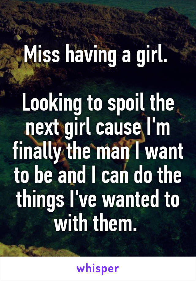 Miss having a girl. 

Looking to spoil the next girl cause I'm finally the man I want to be and I can do the things I've wanted to with them. 