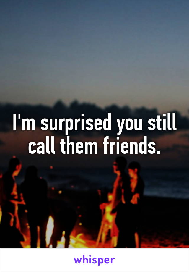 I'm surprised you still call them friends.