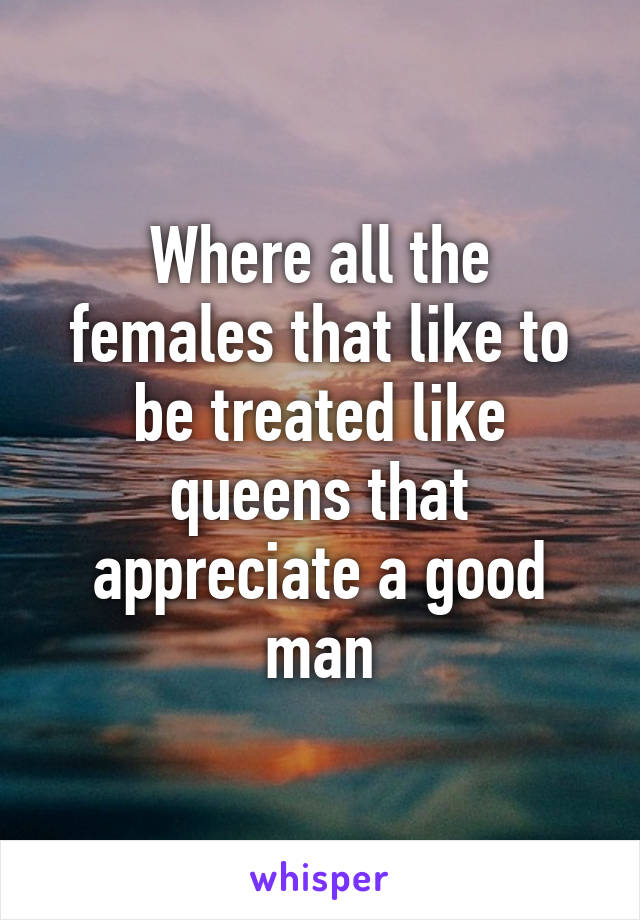 Where all the females that like to be treated like queens that appreciate a good man