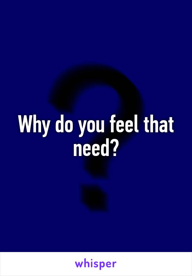 Why do you feel that need?