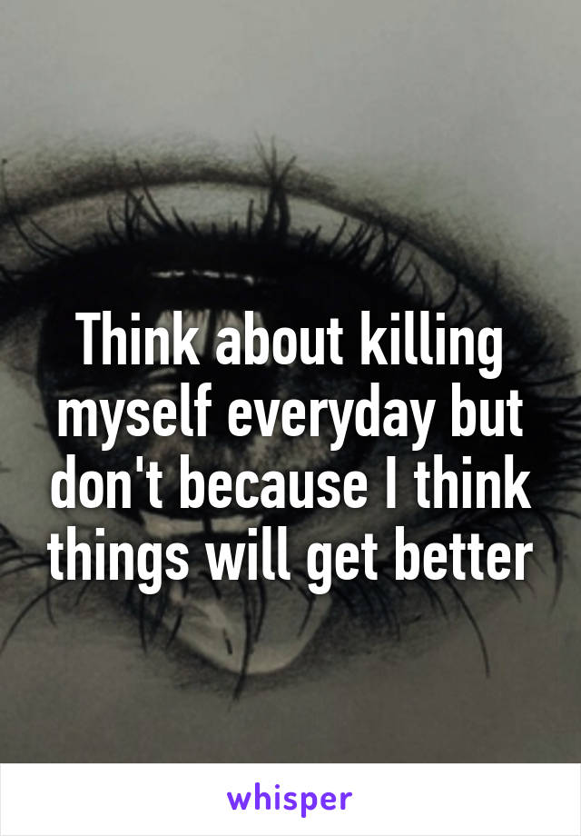 
Think about killing myself everyday but don't because I think things will get better