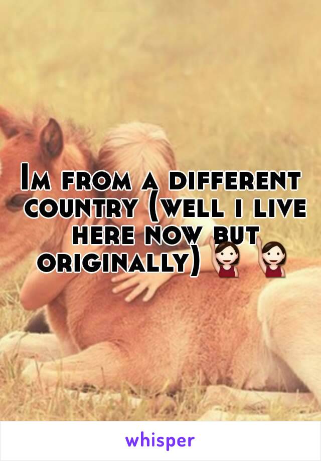 Im from a different country (well i live here now but originally)🙋🙋