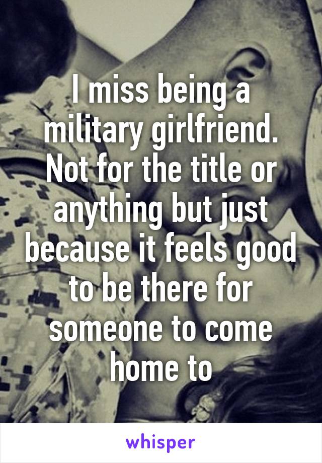 I miss being a military girlfriend. Not for the title or anything but just because it feels good to be there for someone to come home to